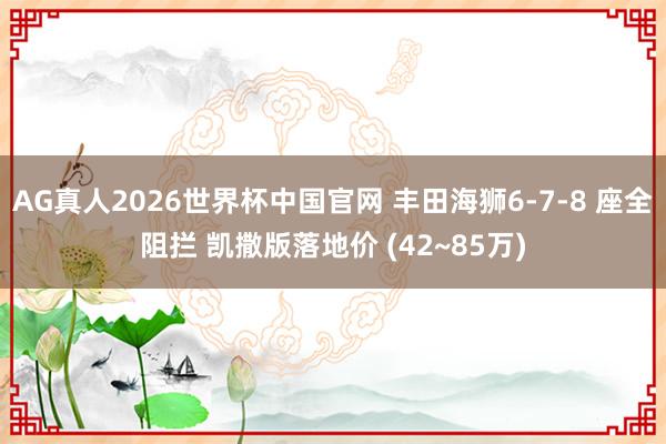 AG真人2026世界杯中国官网 丰田海狮6-7-8 座全阻拦 凯撒版落地价 (42~85万)
