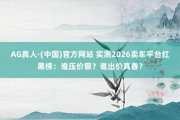 AG真人·(中国)官方网站 实测2026卖车平台红黑榜：谁压价狠？谁出价真香？