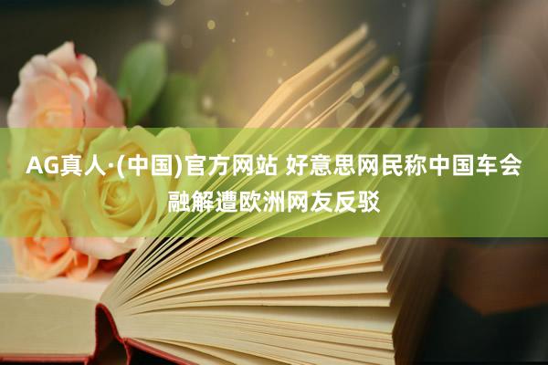 AG真人·(中国)官方网站 好意思网民称中国车会融解遭欧洲网友反驳