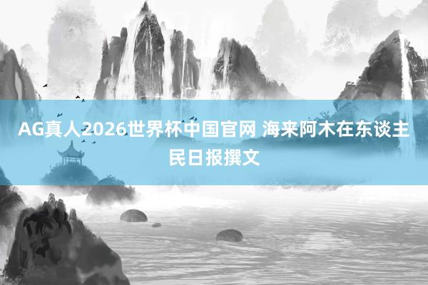 AG真人2026世界杯中国官网 海来阿木在东谈主民日报撰文