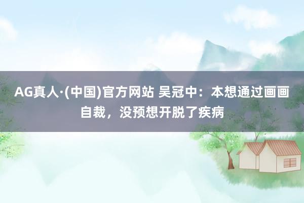 AG真人·(中国)官方网站 吴冠中：本想通过画画自裁，没预想开脱了疾病