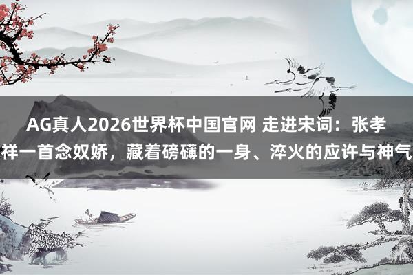 AG真人2026世界杯中国官网 走进宋词：张孝祥一首念奴娇，藏着磅礴的一身、淬火的应许与神气
