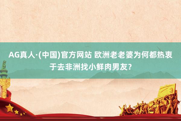 AG真人·(中国)官方网站 欧洲老老婆为何都热衷于去非洲找小鲜肉男友？