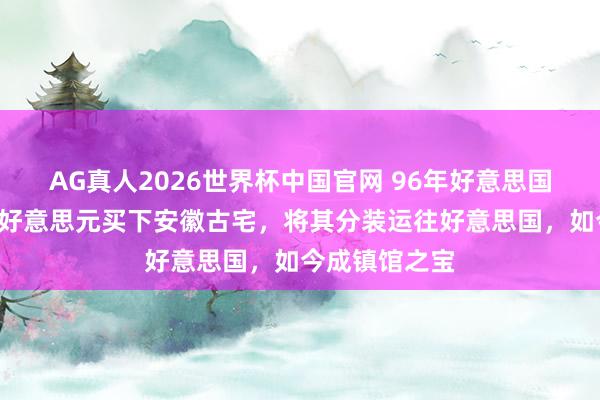 AG真人2026世界杯中国官网 96年好意思国东谈主花3万好意思元买下安徽古宅，将其分装运往好意思国，如今成镇馆之宝