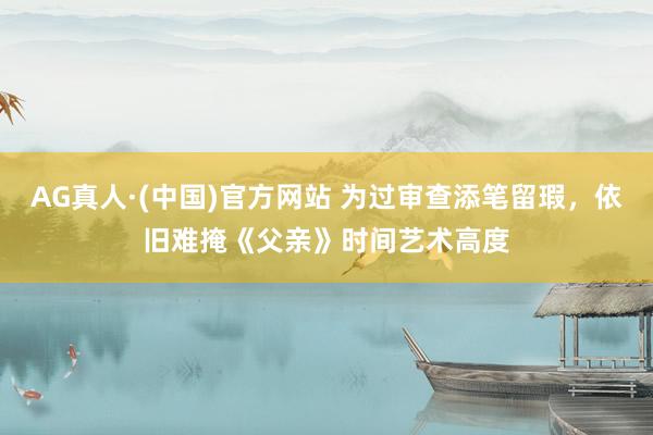 AG真人·(中国)官方网站 为过审查添笔留瑕，依旧难掩《父亲》时间艺术高度