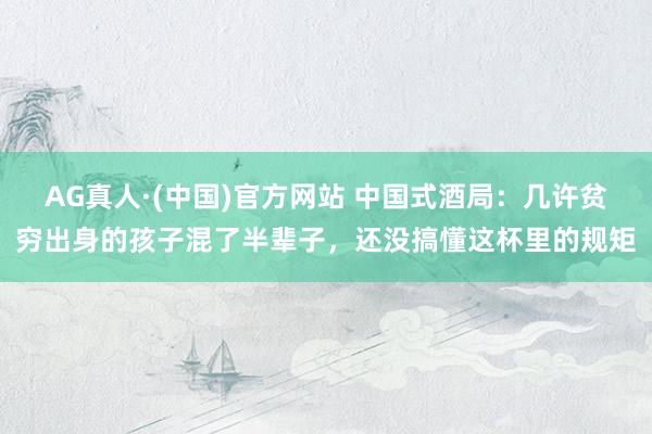 AG真人·(中国)官方网站 中国式酒局：几许贫穷出身的孩子混了半辈子，还没搞懂这杯里的规矩