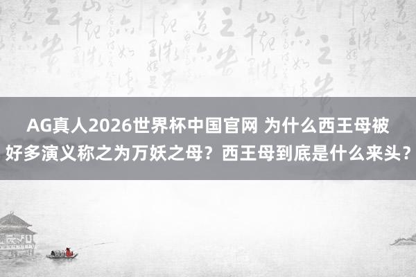 AG真人2026世界杯中国官网 为什么西王母被好多演义称之为万妖之母？西王母到底是什么来头？