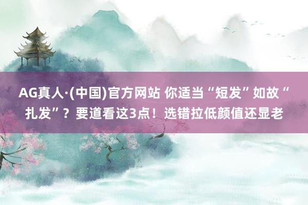 AG真人·(中国)官方网站 你适当“短发”如故“扎发”？要道看这3点！选错拉低颜值还显老