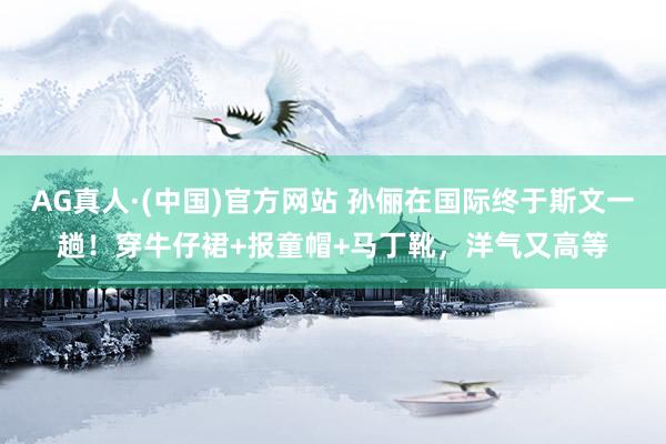 AG真人·(中国)官方网站 孙俪在国际终于斯文一趟！穿牛仔裙+报童帽+马丁靴，洋气又高等