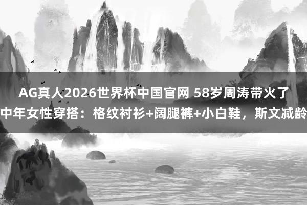 AG真人2026世界杯中国官网 58岁周涛带火了中年女性穿搭：格纹衬衫+阔腿裤+小白鞋，斯文减龄