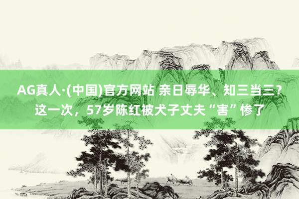 AG真人·(中国)官方网站 亲日辱华、知三当三？这一次，57岁陈红被犬子丈夫“害”惨了