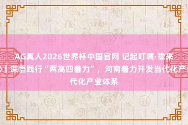 AG真人2026世界杯中国官网 记起叮嘱·豫来豫好③丨深悟践行“两高四着力”，河南着力开发当代化产业体系