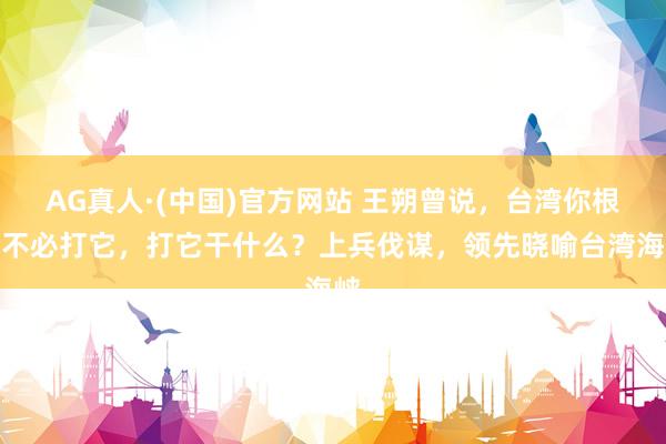 AG真人·(中国)官方网站 王朔曾说，台湾你根底不必打它，打它干什么？上兵伐谋，领先晓喻台湾海峡