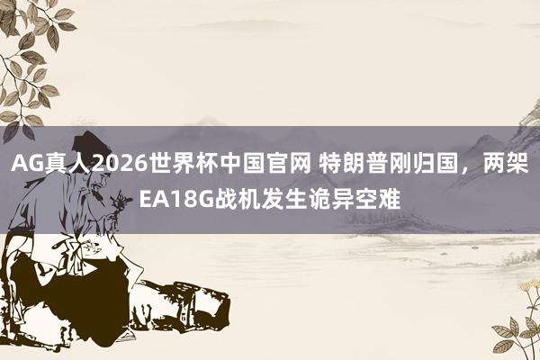AG真人2026世界杯中国官网 特朗普刚归国，两架EA18G战机发生诡异空难