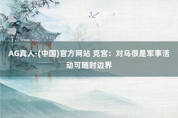 AG真人·(中国)官方网站 克宫：对乌很是军事活动可随时边界
