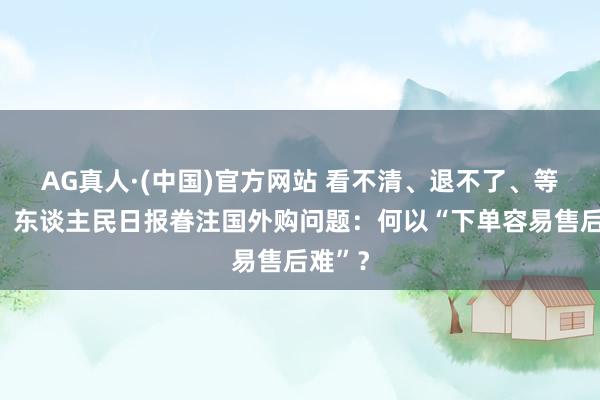 AG真人·(中国)官方网站 看不清、退不了、等不到！东谈主民日报眷注国外购问题：何以“下单容易售后难”？