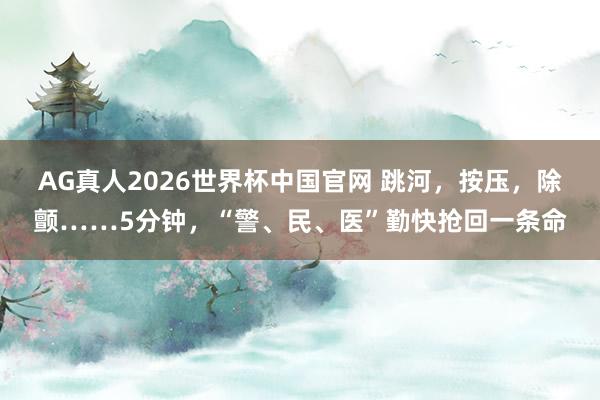 AG真人2026世界杯中国官网 跳河，按压，除颤……5分钟，“警、民、医”勤快抢回一条命