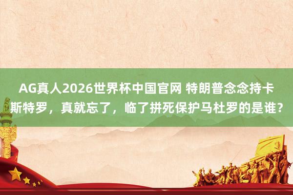 AG真人2026世界杯中国官网 特朗普念念持卡斯特罗，真就忘了，临了拼死保护马杜罗的是谁？
