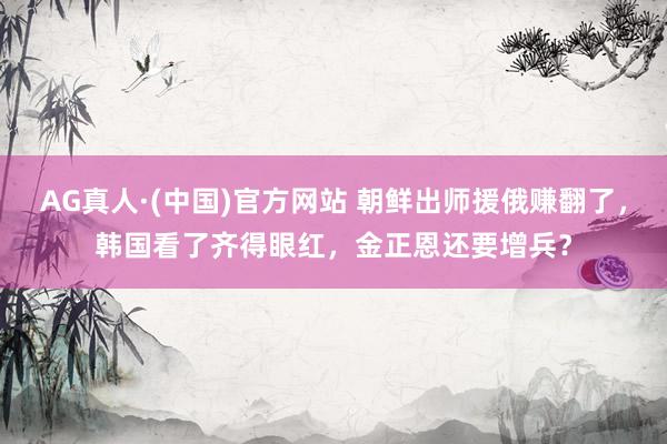 AG真人·(中国)官方网站 朝鲜出师援俄赚翻了，韩国看了齐得眼红，金正恩还要增兵？