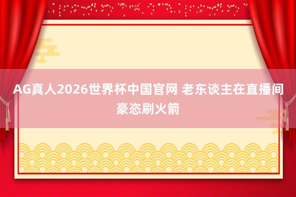 AG真人2026世界杯中国官网 老东谈主在直播间豪恣刷火箭
