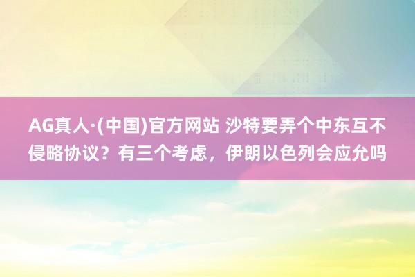 AG真人·(中国)官方网站 沙特要弄个中东互不侵略协议？有三个考虑，伊朗以色列会应允吗