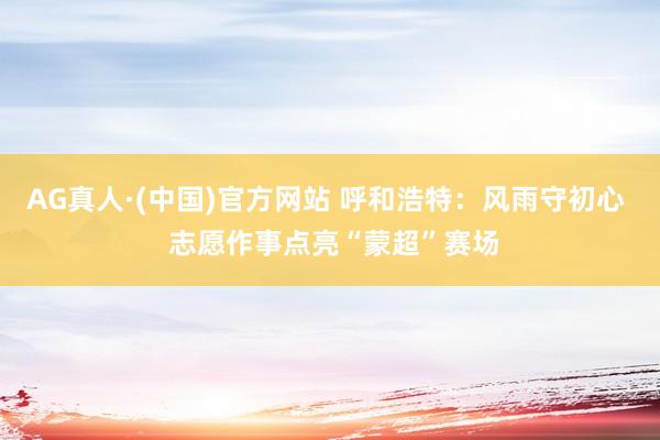 AG真人·(中国)官方网站 呼和浩特：风雨守初心  志愿作事点亮“蒙超”赛场