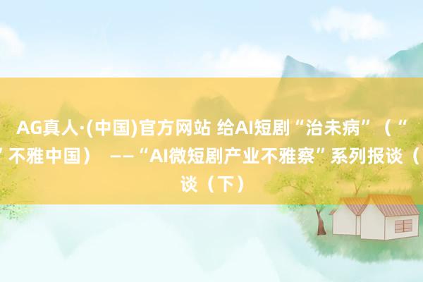 AG真人·(中国)官方网站 给AI短剧“治未病”（“融”不雅中国）  ——“AI微短剧产业不雅察”系列报谈（下）