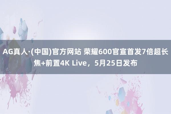 AG真人·(中国)官方网站 荣耀600官宣首发7倍超长焦+前置4K Live，5月25日发布
