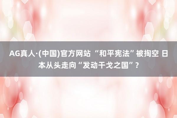AG真人·(中国)官方网站 “和平宪法”被掏空 日本从头走向“发动干戈之国”？