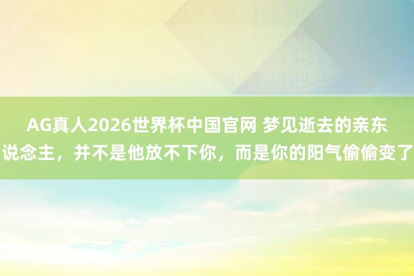 AG真人2026世界杯中国官网 梦见逝去的亲东说念主，并不是他放不下你，而是你的阳气偷偷变了