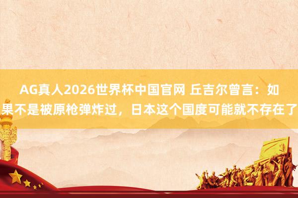 AG真人2026世界杯中国官网 丘吉尔曾言：如果不是被原枪弹炸过，日本这个国度可能就不存在了