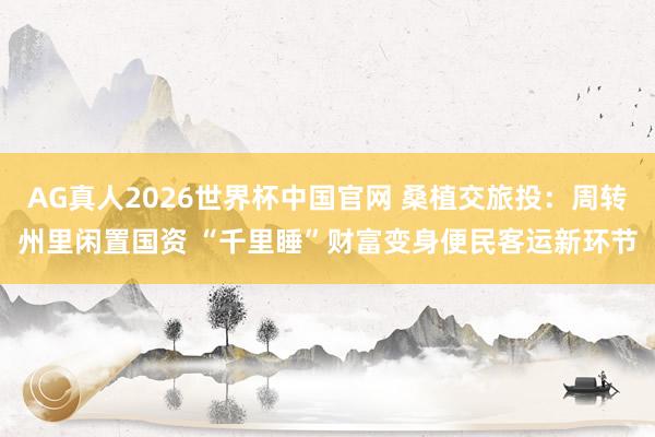 AG真人2026世界杯中国官网 桑植交旅投：周转州里闲置国资 “千里睡”财富变身便民客运新环节