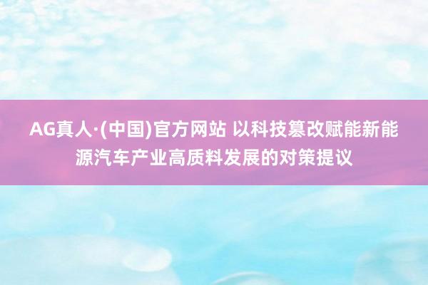 AG真人·(中国)官方网站 以科技篡改赋能新能源汽车产业高质料发展的对策提议