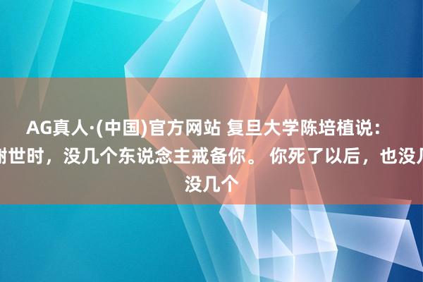 AG真人·(中国)官方网站 复旦大学陈培植说： 你谢世时，没几个东说念主戒备你。 你死了以后，也没几个