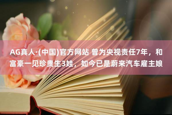 AG真人·(中国)官方网站 曾为央视责任7年，和富豪一见珍贵生3娃，如今已是蔚来汽车雇主娘