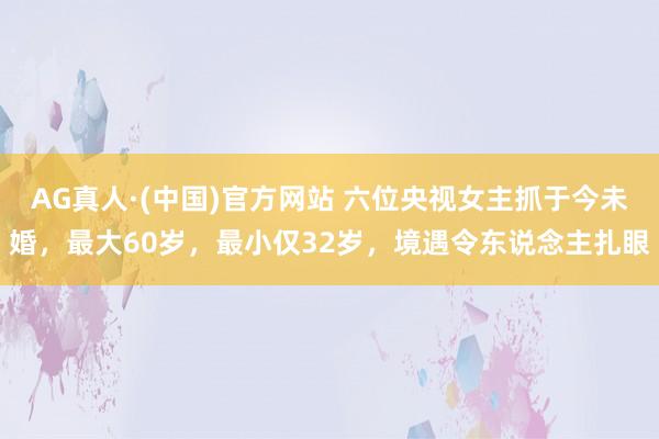 AG真人·(中国)官方网站 六位央视女主抓于今未婚，最大60岁，最小仅32岁，境遇令东说念主扎眼