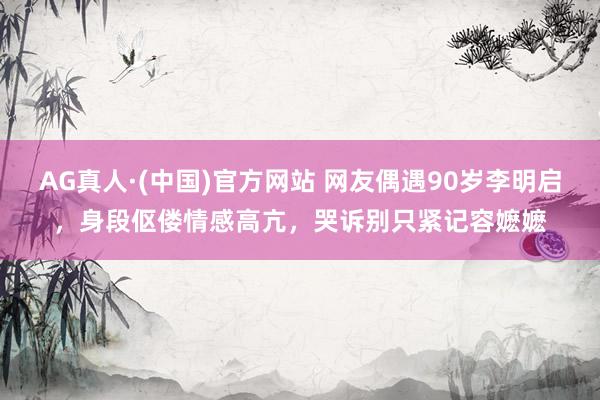 AG真人·(中国)官方网站 网友偶遇90岁李明启，身段伛偻情感高亢，哭诉别只紧记容嬷嬷