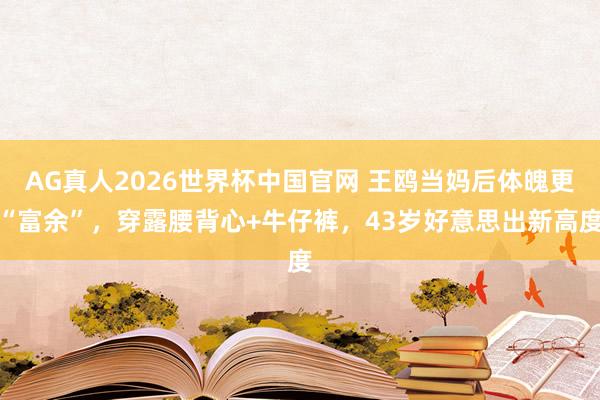 AG真人2026世界杯中国官网 王鸥当妈后体魄更“富余”，穿露腰背心+牛仔裤，43岁好意思出新高度