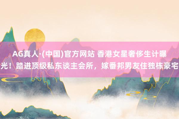 AG真人·(中国)官方网站 香港女星奢侈生计曝光！踏进顶级私东谈主会所，嫁番邦男友住独栋豪宅