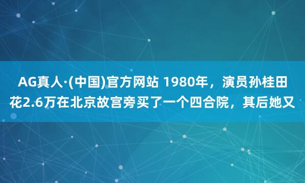 AG真人·(中国)官方网站 1980年，演员孙桂田花2.6万在北京故宫旁买了一个四合院，其后她又