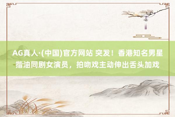 AG真人·(中国)官方网站 突发！香港知名男星揩油同剧女演员，拍吻戏主动伸出舌头加戏