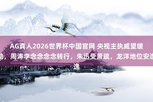 AG真人2026世界杯中国官网 央视主执威望缓助，周涛李念念念念转行，朱迅受萧疏，龙洋地位安逸