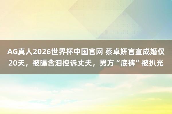 AG真人2026世界杯中国官网 蔡卓妍官宣成婚仅20天，被曝含泪控诉丈夫，男方“底裤”被扒光