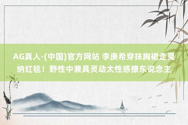 AG真人·(中国)官方网站 李庚希穿抹胸裙走戛纳红毯！野性中兼具灵动太性感撩东说念主