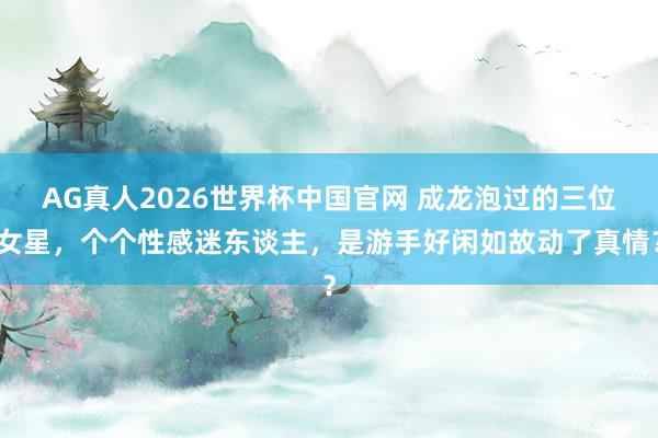 AG真人2026世界杯中国官网 成龙泡过的三位女星，个个性感迷东谈主，是游手好闲如故动了真情？