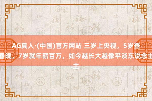 AG真人·(中国)官方网站 三岁上央视，5岁登春晚，7岁就年薪百万，如今越长大越像平淡东说念主