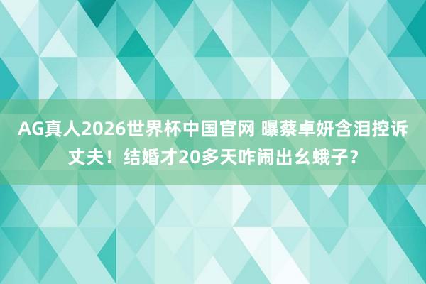 AG真人2026世界杯中国官网 曝蔡卓妍含泪控诉丈夫！结婚才20多天咋闹出幺蛾子？