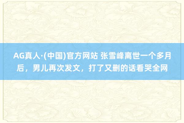 AG真人·(中国)官方网站 张雪峰离世一个多月后，男儿再次发文，打了又删的话看哭全网