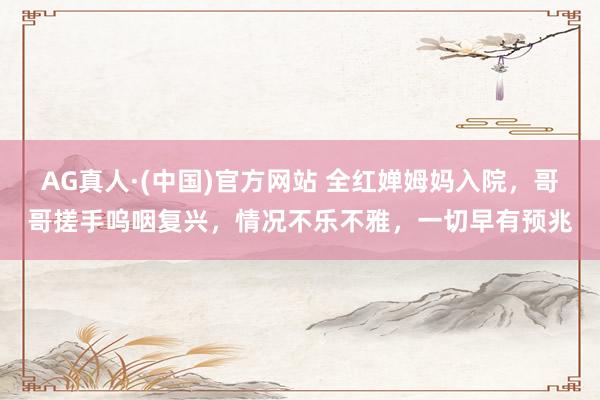 AG真人·(中国)官方网站 全红婵姆妈入院，哥哥搓手呜咽复兴，情况不乐不雅，一切早有预兆
