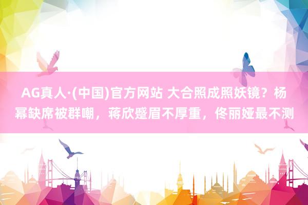 AG真人·(中国)官方网站 大合照成照妖镜？杨幂缺席被群嘲，蒋欣蹙眉不厚重，佟丽娅最不测